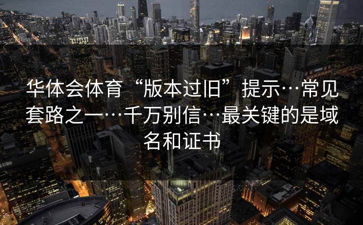 华体会体育“版本过旧”提示…常见套路之一…千万别信…最关键的是域名和证书