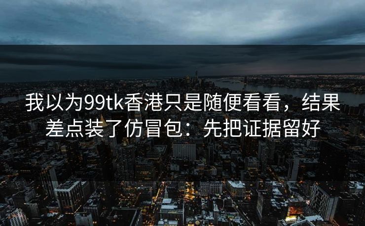 我以为99tk香港只是随便看看，结果差点装了仿冒包：先把证据留好