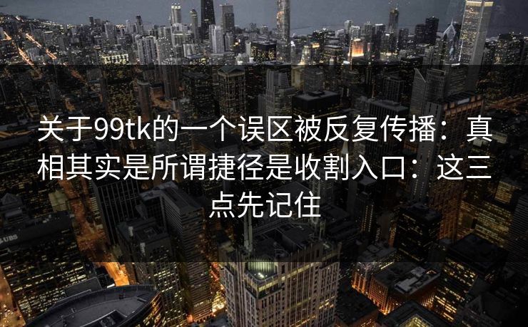 关于99tk的一个误区被反复传播：真相其实是所谓捷径是收割入口：这三点先记住