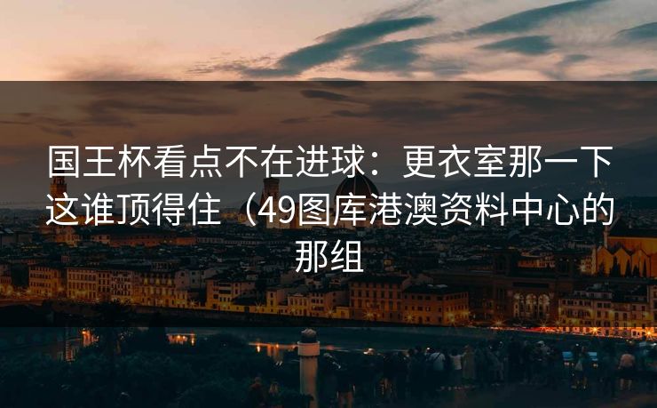 国王杯看点不在进球:更衣室那一下这谁顶得住(49图库港澳资料中心的那组 国王杯看点不在进球:更衣室那一下这谁顶得住(49图库港澳资料中心的那组