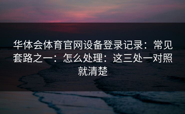 华体会体育官网设备登录记录：常见套路之一：怎么处理：这三处一对照就清楚