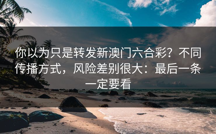 你以为只是转发新澳门六合彩？不同传播方式，风险差别很大：最后一条一定要看