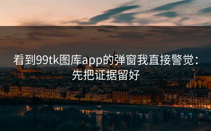 看到99tk图库app的弹窗我直接警觉:先把证据留好 看到99tk图库app的弹窗我直接警觉:先把证据留好